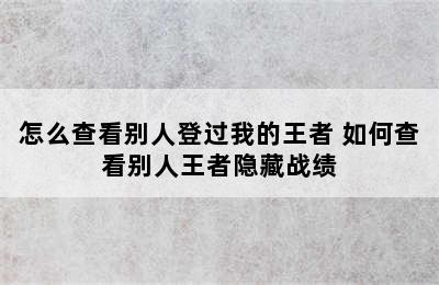 怎么查看别人登过我的王者 如何查看别人王者隐藏战绩